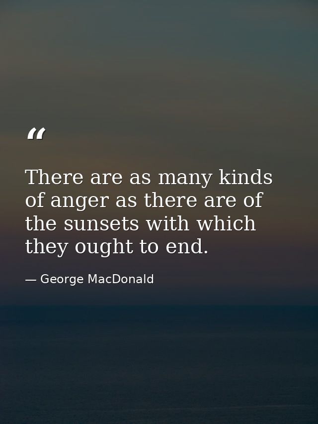 There are as many kinds of anger as there are of the sunsets with which they ought to end. — George MacDonald