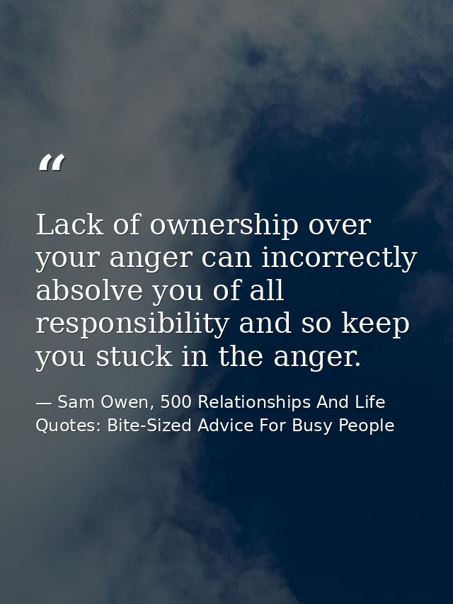 Lack of ownership over your anger can incorrectly absolve you of all responsibility and so keep you stuck in the anger. — Sam Owen, 500 Relationships And Life Quotes: Bite-Sized Advice For Busy People