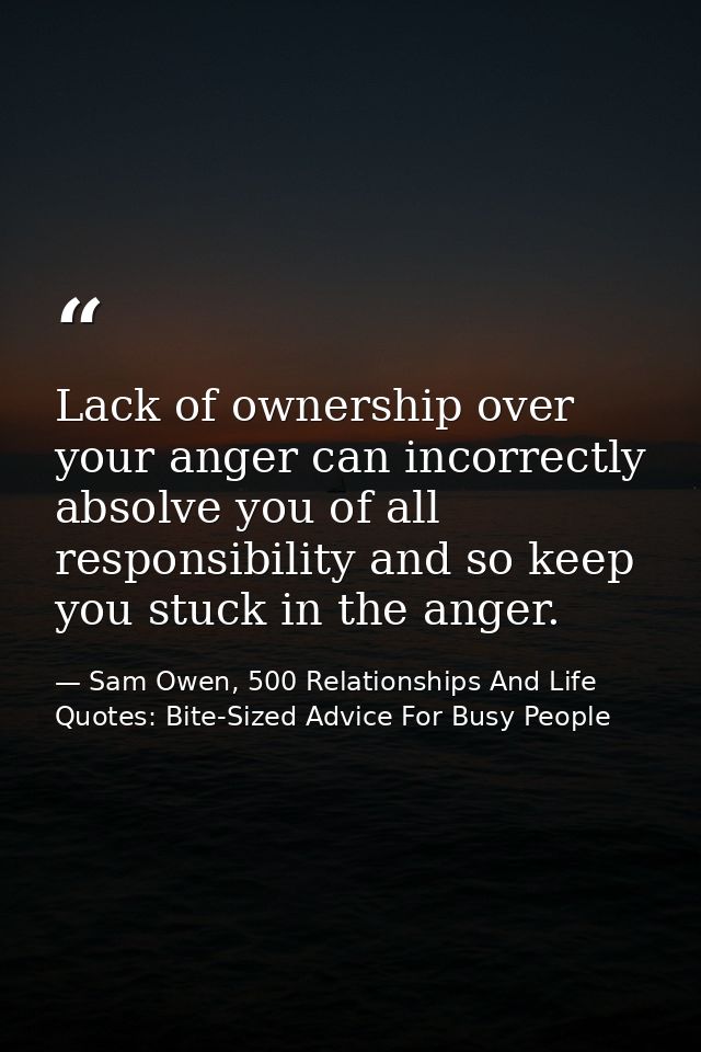 Lack of ownership over your anger can incorrectly absolve you of all responsibility and so keep you stuck in the anger. — Sam Owen, 500 Relationships And Life Quotes: Bite-Sized Advice For Busy People