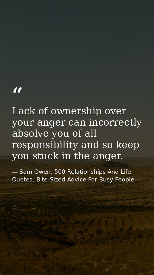 Lack of ownership over your anger can incorrectly absolve you of all responsibility and so keep you stuck in the anger. — Sam Owen, 500 Relationships And Life Quotes: Bite-Sized Advice For Busy People