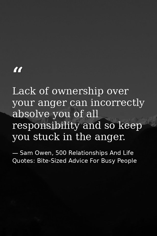 Lack of ownership over your anger can incorrectly absolve you of all responsibility and so keep you stuck in the anger. — Sam Owen, 500 Relationships And Life Quotes: Bite-Sized Advice For Busy People