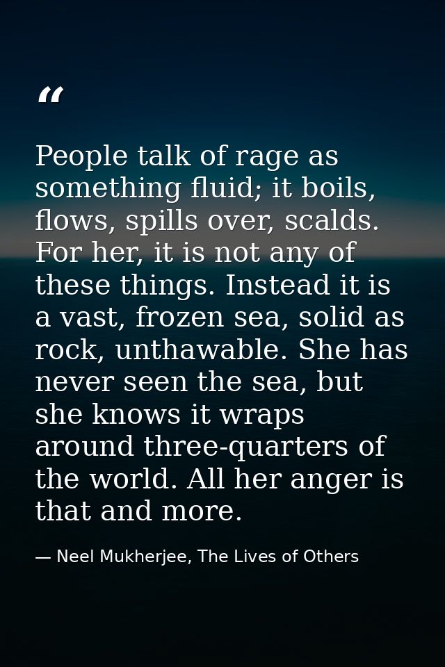 People talk of rage as something fluid; it boils, flows, spills over, scalds. For her, it is not any of these things. In — Neel Mukherjee, The Lives of Others