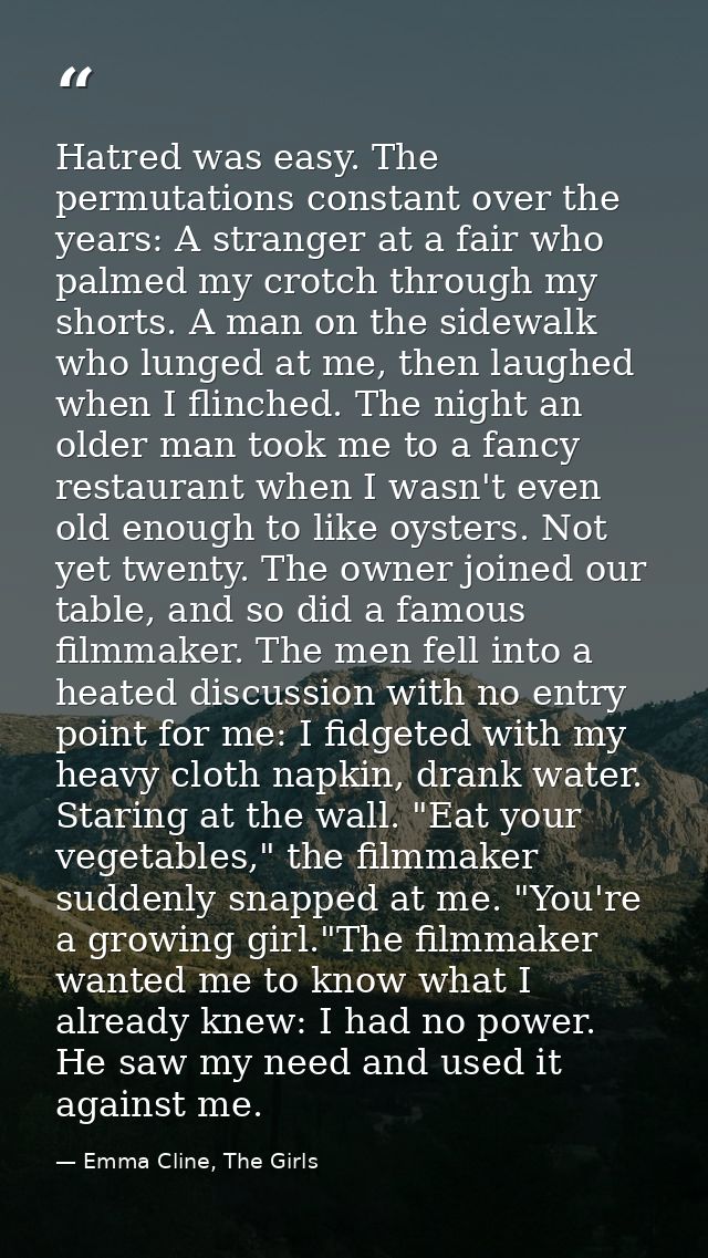 Hatred was easy. The permutations constant over the years: A stranger at a fair who palmed my crotch through my shorts.  — Emma Cline, The Girls