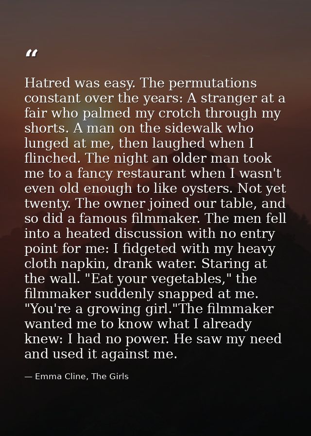 Hatred was easy. The permutations constant over the years: A stranger at a fair who palmed my crotch through my shorts.  — Emma Cline, The Girls