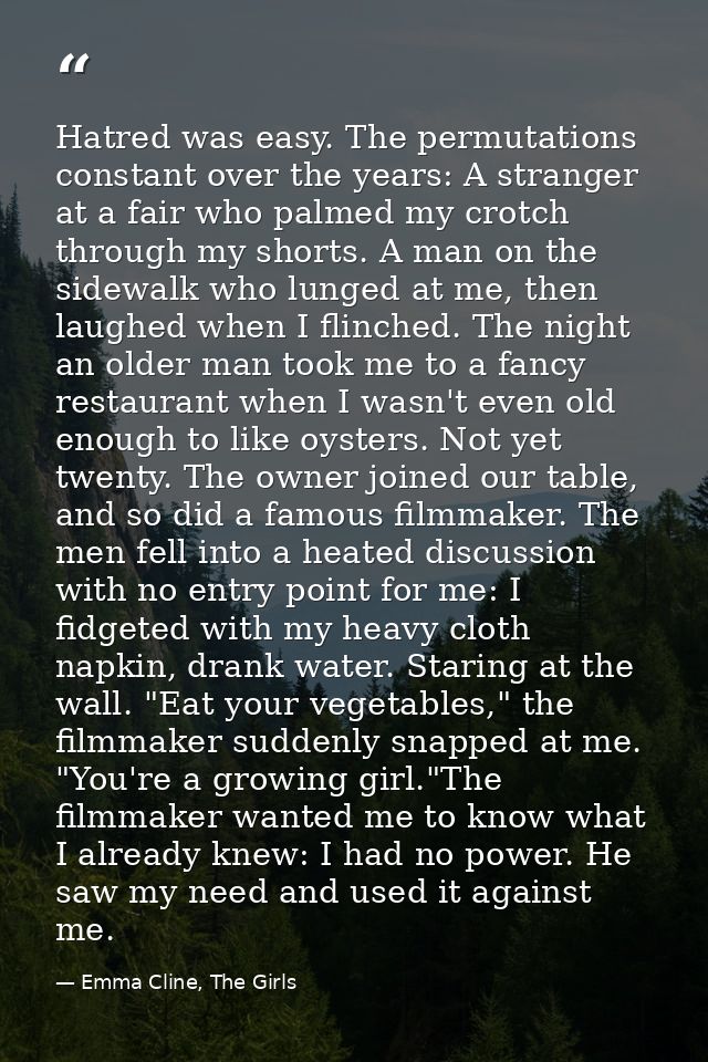 Hatred was easy. The permutations constant over the years: A stranger at a fair who palmed my crotch through my shorts.  — Emma Cline, The Girls