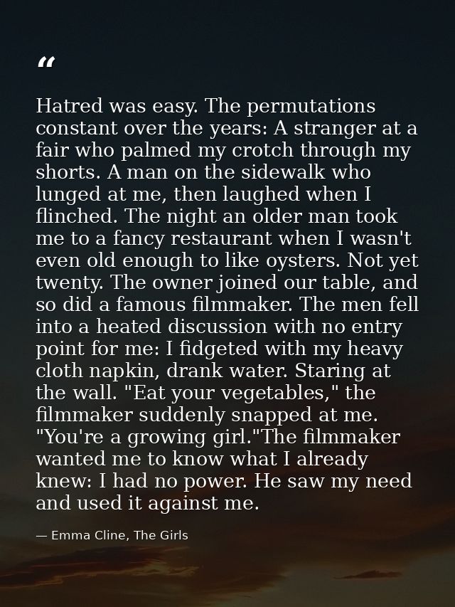 Hatred was easy. The permutations constant over the years: A stranger at a fair who palmed my crotch through my shorts.  — Emma Cline, The Girls