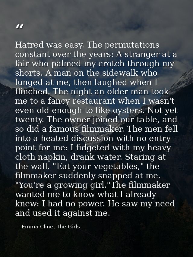Hatred was easy. The permutations constant over the years: A stranger at a fair who palmed my crotch through my shorts.  — Emma Cline, The Girls