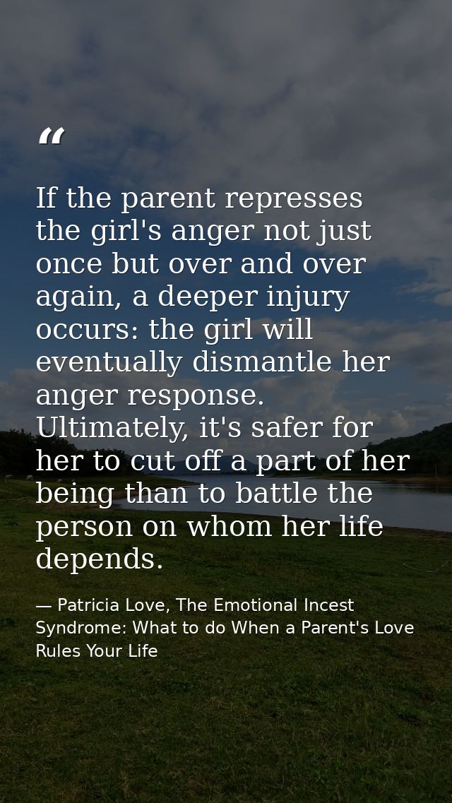 If the parent represses the girl's anger not just once but over and over again, a deeper injury occurs: the girl will ev — Patricia Love, The Emotional Incest Syndrome: What to do When a Parent's Love Rules Your Life
