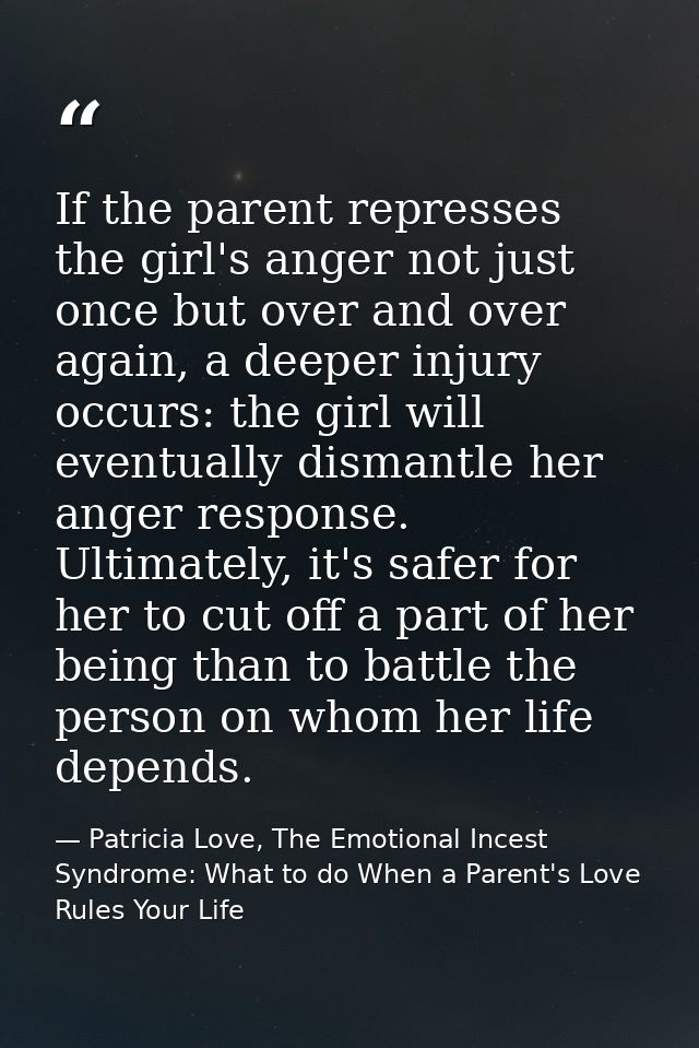 If the parent represses the girl's anger not just once but over and over again, a deeper injury occurs: the girl will ev — Patricia Love, The Emotional Incest Syndrome: What to do When a Parent's Love Rules Your Life