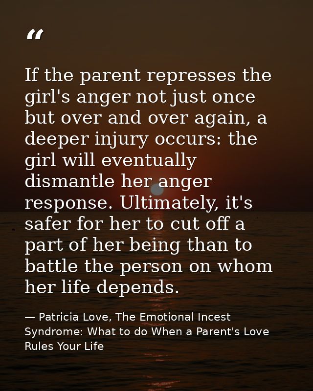 If the parent represses the girl's anger not just once but over and over again, a deeper injury occurs: the girl will ev — Patricia Love, The Emotional Incest Syndrome: What to do When a Parent's Love Rules Your Life