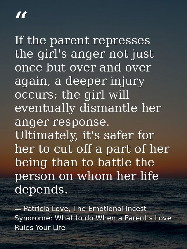 If the parent represses the girl's anger not just once but over and over again, a deeper injury occurs: the girl will ev — Patricia Love, The Emotional Incest Syndrome: What to do When a Parent's Love Rules Your Life