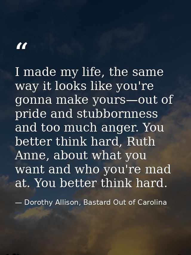 I made my life, the same way it looks like you're gonna make yours—out of pride and stubbornness and too much anger. You — Dorothy Allison, Bastard Out of Carolina