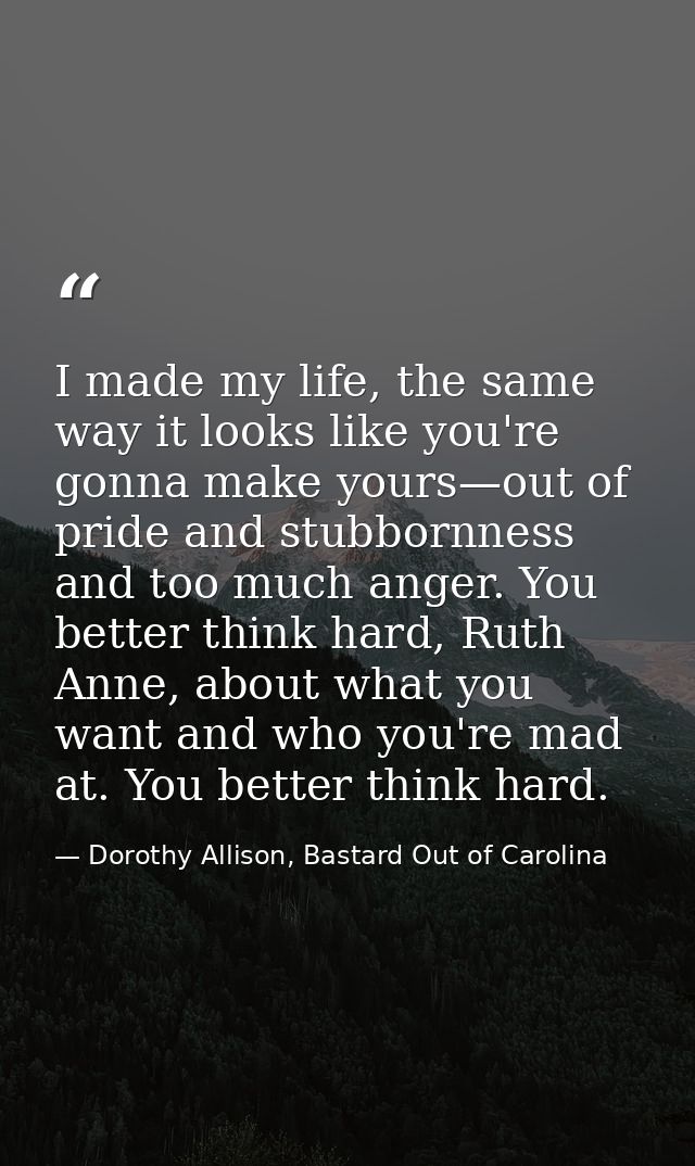 I made my life, the same way it looks like you're gonna make yours—out of pride and stubbornness and too much anger. You — Dorothy Allison, Bastard Out of Carolina