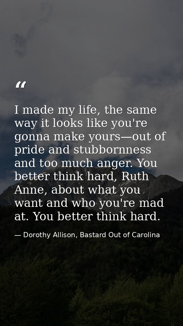 I made my life, the same way it looks like you're gonna make yours—out of pride and stubbornness and too much anger. You — Dorothy Allison, Bastard Out of Carolina