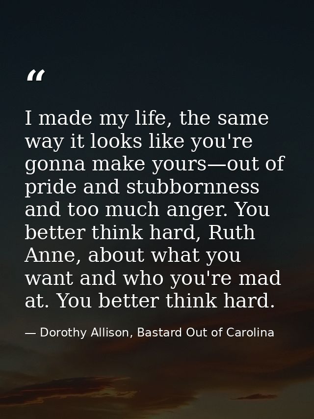 I made my life, the same way it looks like you're gonna make yours—out of pride and stubbornness and too much anger. You — Dorothy Allison, Bastard Out of Carolina