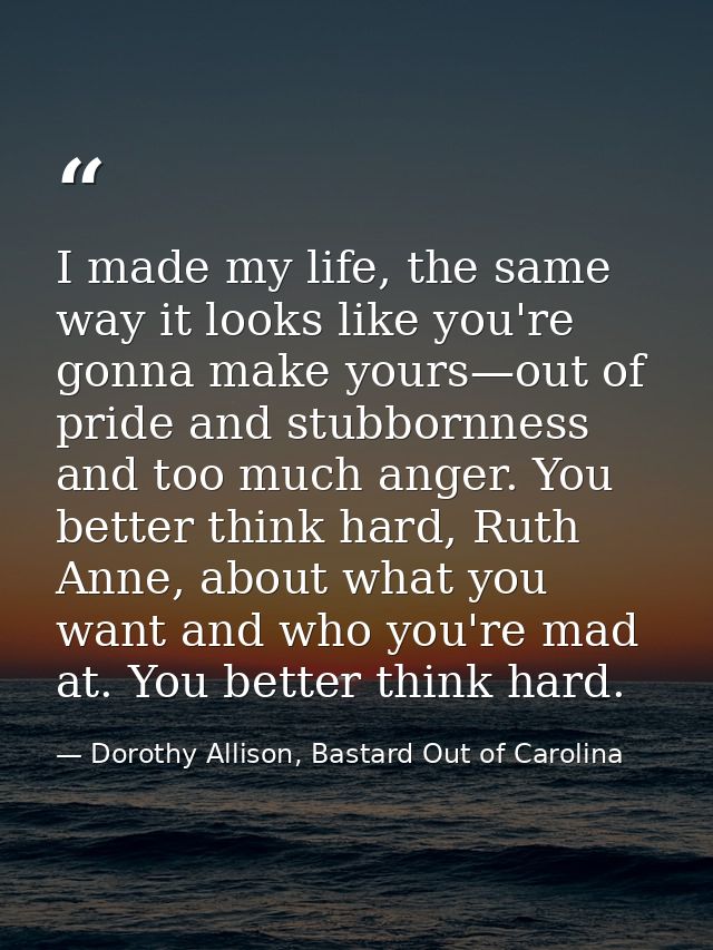 I made my life, the same way it looks like you're gonna make yours—out of pride and stubbornness and too much anger. You — Dorothy Allison, Bastard Out of Carolina