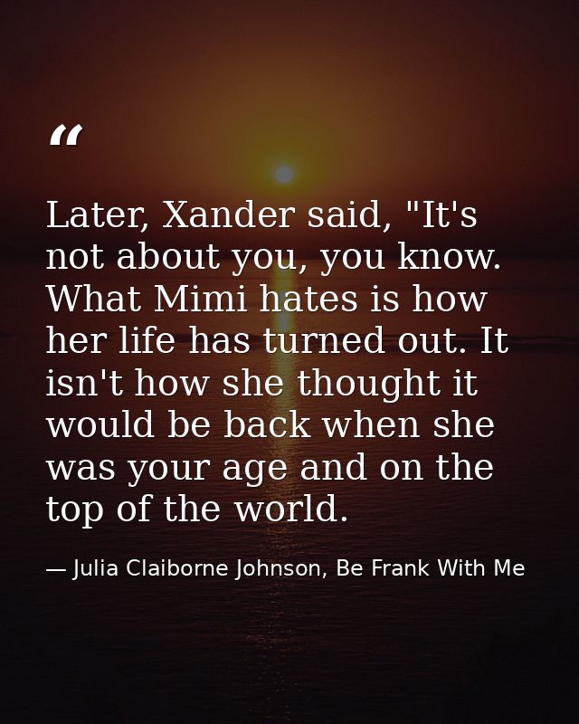 Later, Xander said, "It's not about you, you know. What Mimi hates is how her life has turned out. It isn't how she thou — Julia Claiborne Johnson, Be Frank With Me
