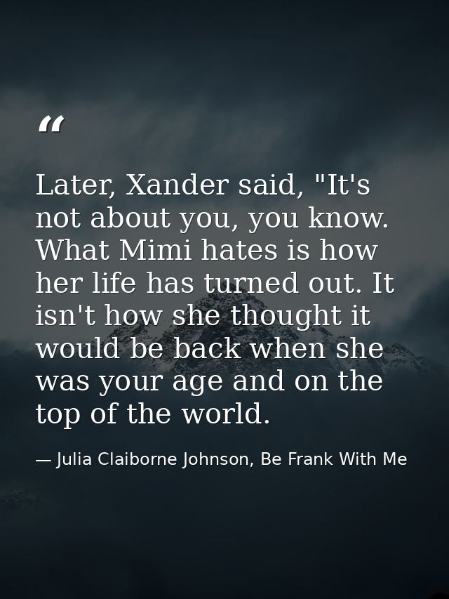 Later, Xander said, "It's not about you, you know. What Mimi hates is how her life has turned out. It isn't how she thou — Julia Claiborne Johnson, Be Frank With Me