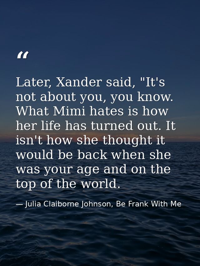 Later, Xander said, "It's not about you, you know. What Mimi hates is how her life has turned out. It isn't how she thou — Julia Claiborne Johnson, Be Frank With Me