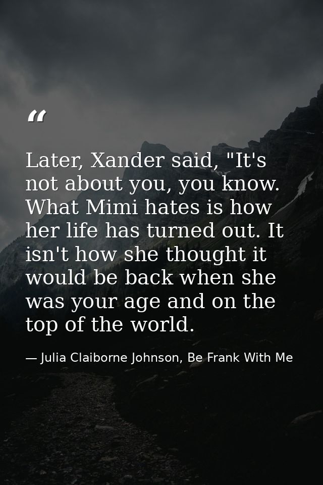 Later, Xander said, "It's not about you, you know. What Mimi hates is how her life has turned out. It isn't how she thou — Julia Claiborne Johnson, Be Frank With Me