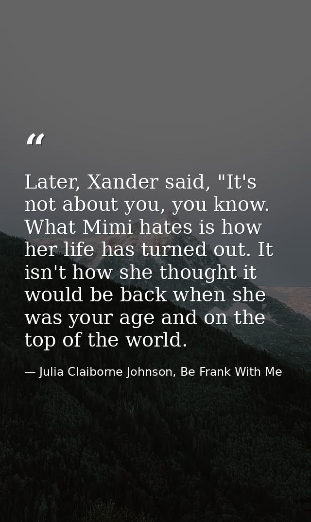 Later, Xander said, "It's not about you, you know. What Mimi hates is how her life has turned out. It isn't how she thou — Julia Claiborne Johnson, Be Frank With Me