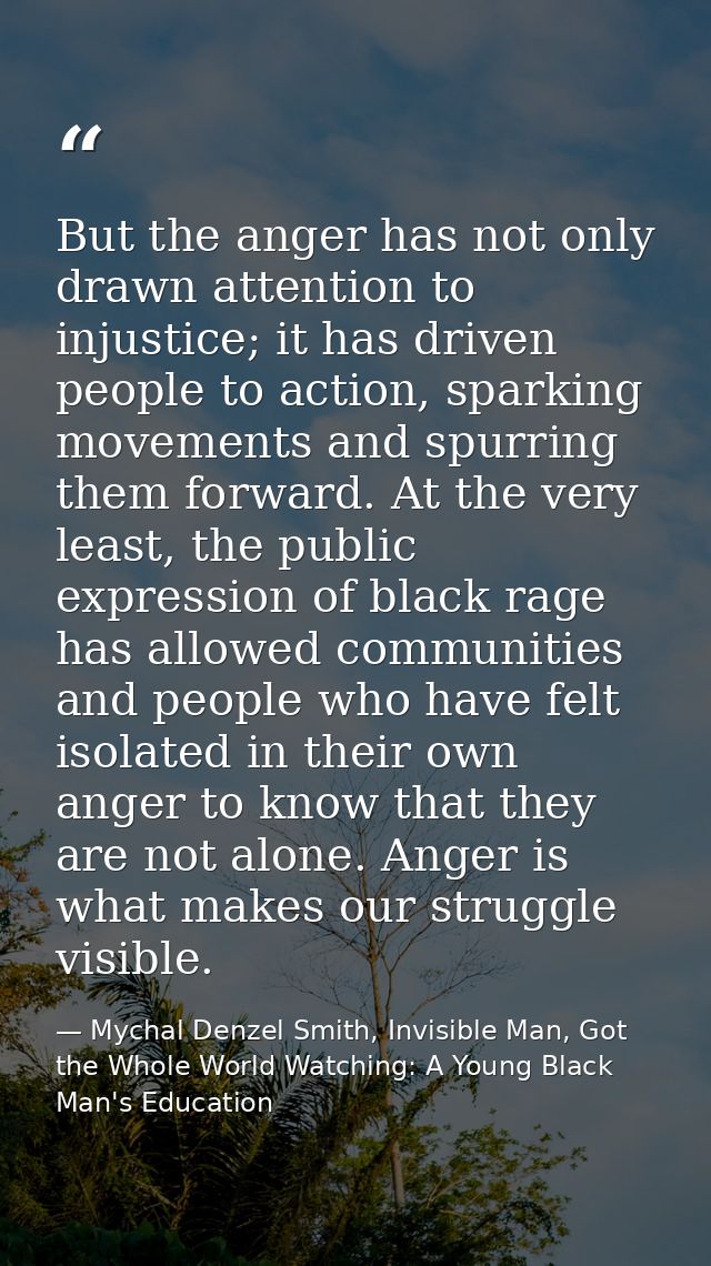 But the anger has not only drawn attention to injustice; it has driven people to action, sparking movements and spurring — Mychal Denzel Smith, Invisible Man, Got the Whole World Watching: A Young Black Man's Education