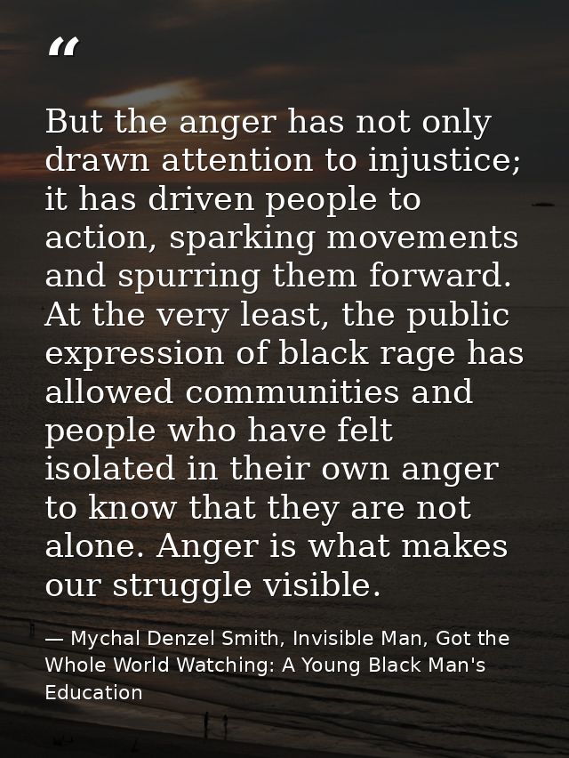 But the anger has not only drawn attention to injustice; it has driven people to action, sparking movements and spurring — Mychal Denzel Smith, Invisible Man, Got the Whole World Watching: A Young Black Man's Education