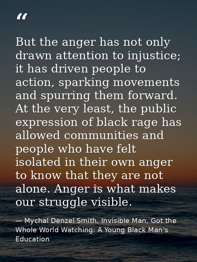 But the anger has not only drawn attention to injustice; it has driven people to action, sparking movements and spurring — Mychal Denzel Smith, Invisible Man, Got the Whole World Watching: A Young Black Man's Education