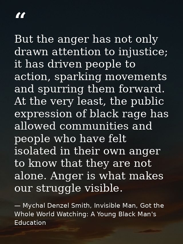 But the anger has not only drawn attention to injustice; it has driven people to action, sparking movements and spurring — Mychal Denzel Smith, Invisible Man, Got the Whole World Watching: A Young Black Man's Education