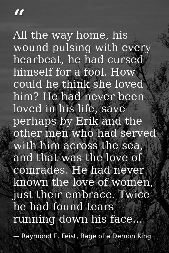 All the way home, his wound pulsing with every hearbeat, he had cursed himself for a fool. How could he think she loved  — Raymond E. Feist, Rage of a Demon King