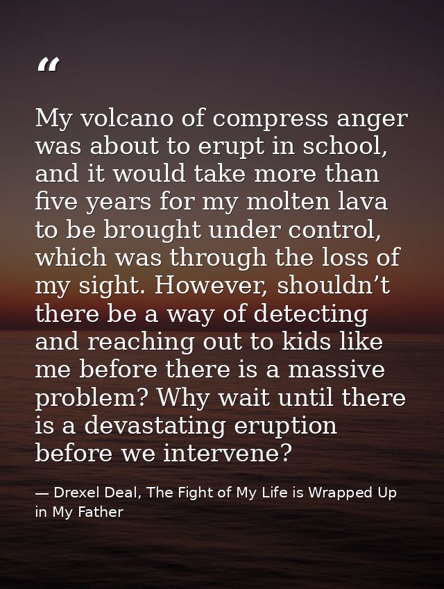 My volcano of compress anger was about to erupt in school, and it would take more than five years for my molten lava to  — Drexel Deal, The Fight of My Life is Wrapped Up in My Father