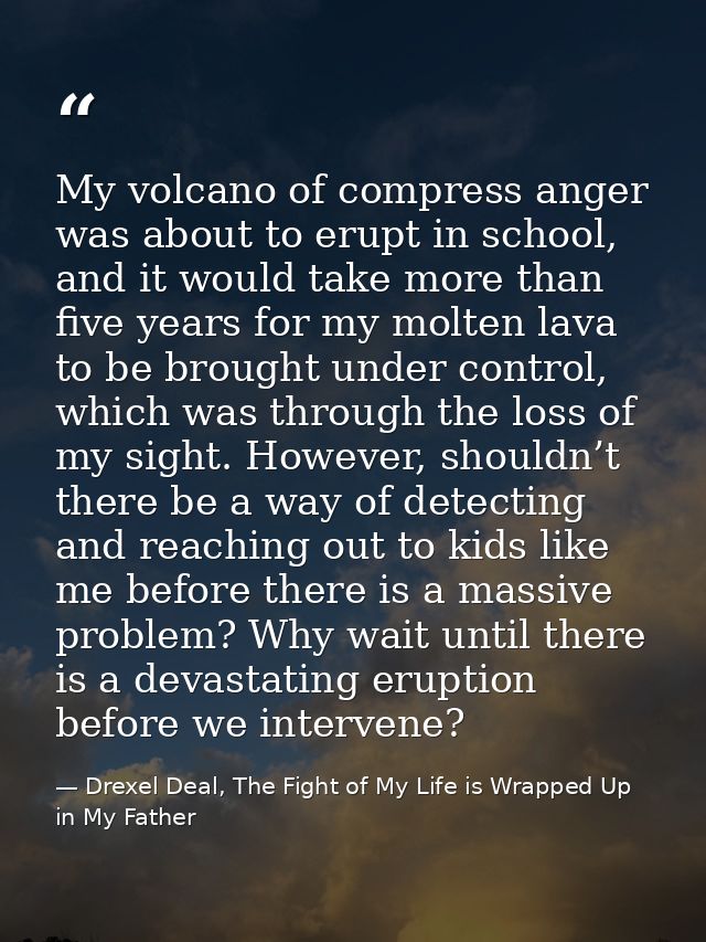 My volcano of compress anger was about to erupt in school, and it would take more than five years for my molten lava to  — Drexel Deal, The Fight of My Life is Wrapped Up in My Father