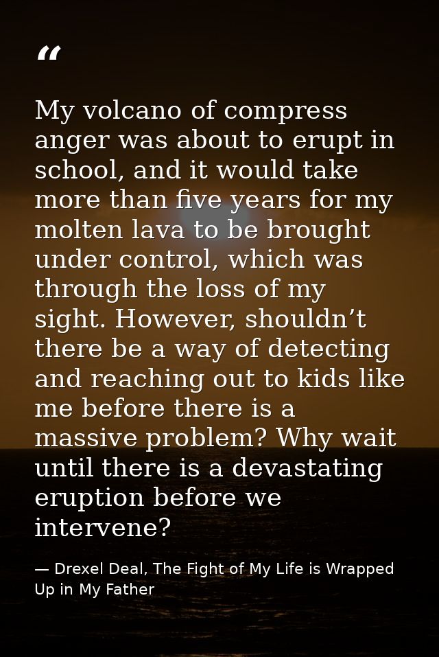 My volcano of compress anger was about to erupt in school, and it would take more than five years for my molten lava to  — Drexel Deal, The Fight of My Life is Wrapped Up in My Father
