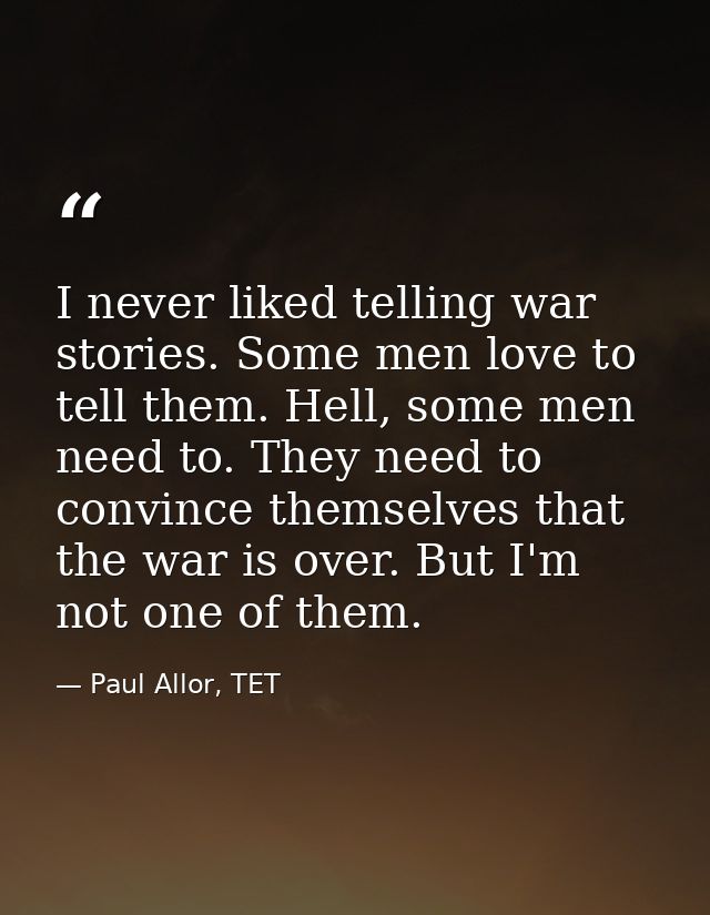 I never liked telling war stories. Some men love to tell them. Hell, some men need to. They need to convince themselves  — Paul Allor, TET