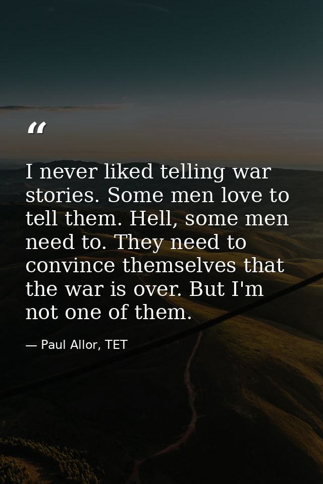 I never liked telling war stories. Some men love to tell them. Hell, some men need to. They need to convince themselves  — Paul Allor, TET
