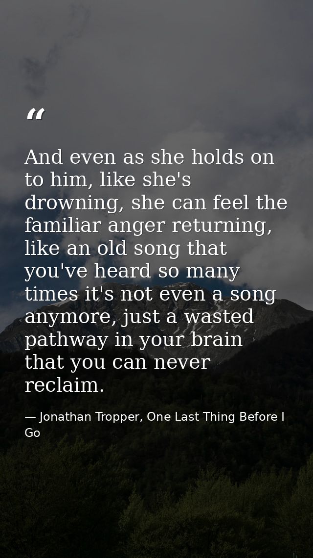 And even as she holds on to him, like she's drowning, she can feel the familiar anger returning, like an old song that y — Jonathan Tropper, One Last Thing Before I Go
