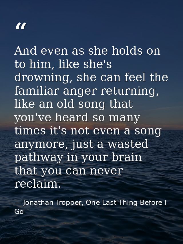 And even as she holds on to him, like she's drowning, she can feel the familiar anger returning, like an old song that y — Jonathan Tropper, One Last Thing Before I Go