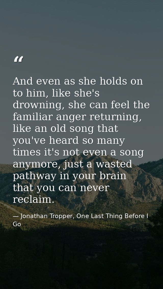 And even as she holds on to him, like she's drowning, she can feel the familiar anger returning, like an old song that y — Jonathan Tropper, One Last Thing Before I Go