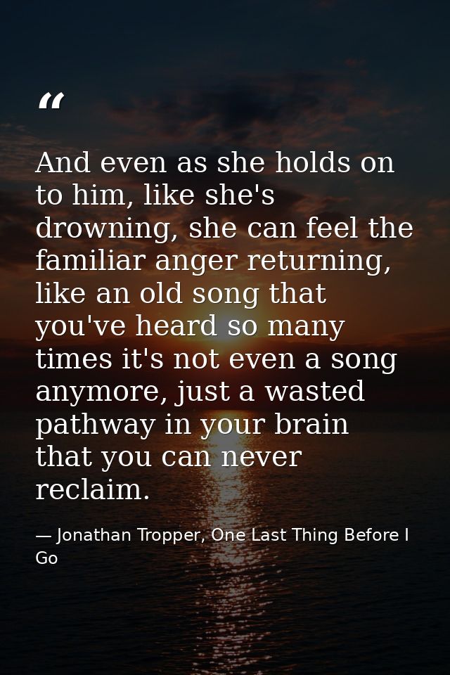 And even as she holds on to him, like she's drowning, she can feel the familiar anger returning, like an old song that y — Jonathan Tropper, One Last Thing Before I Go