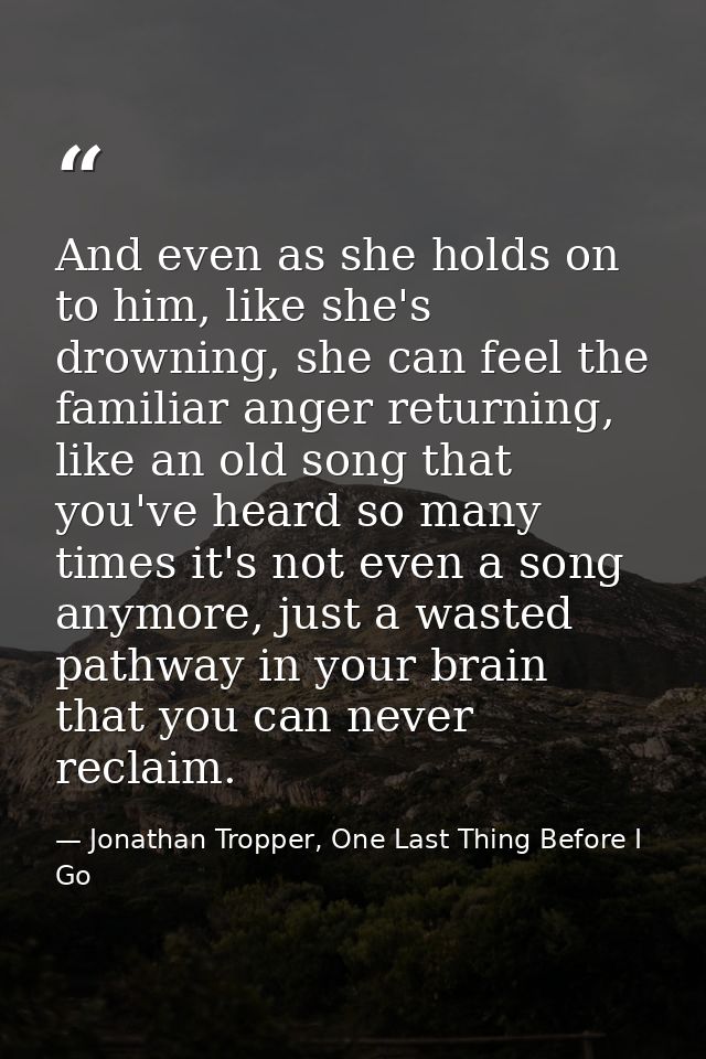 And even as she holds on to him, like she's drowning, she can feel the familiar anger returning, like an old song that y — Jonathan Tropper, One Last Thing Before I Go