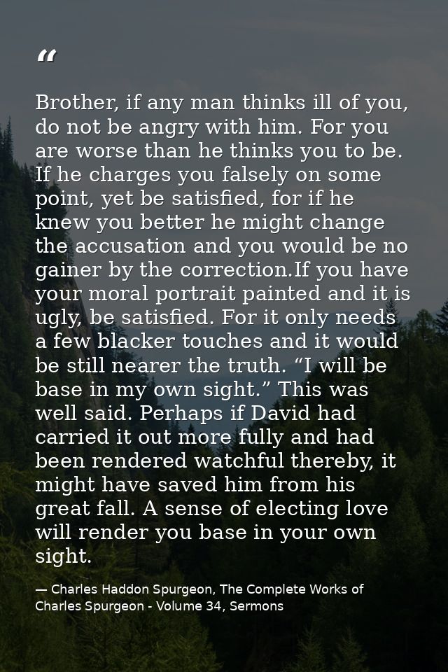 Brother, if any man thinks ill of you, do not be angry with him. For you are worse than he thinks you to be. If he charg — Charles Haddon Spurgeon, The Complete Works of Charles Spurgeon - Volume 34, Sermons