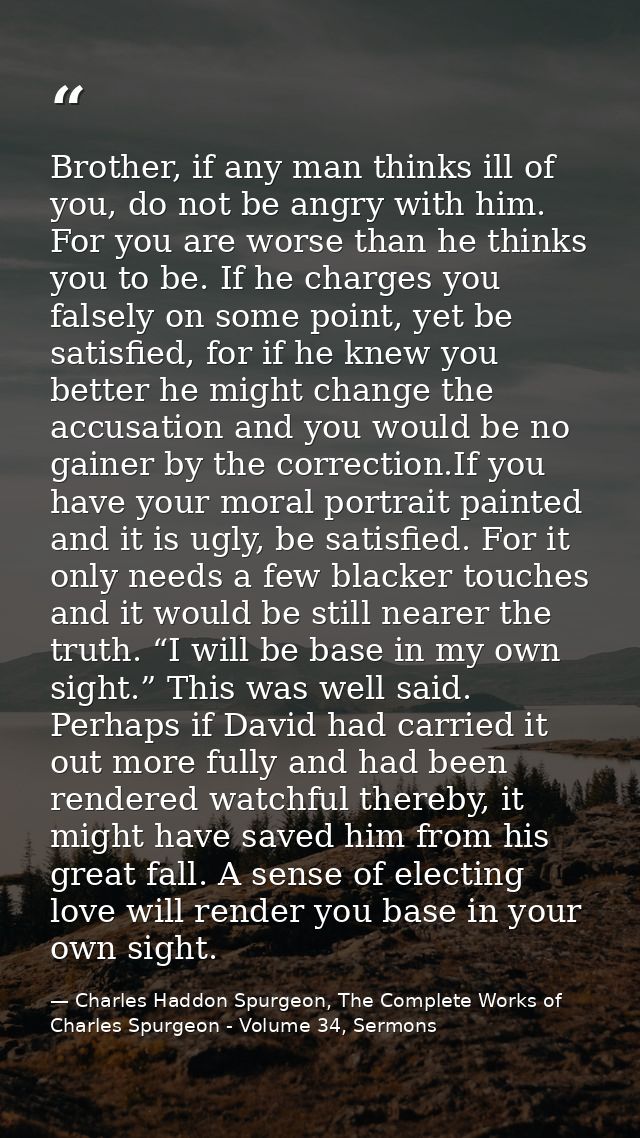 Brother, if any man thinks ill of you, do not be angry with him. For you are worse than he thinks you to be. If he charg — Charles Haddon Spurgeon, The Complete Works of Charles Spurgeon - Volume 34, Sermons