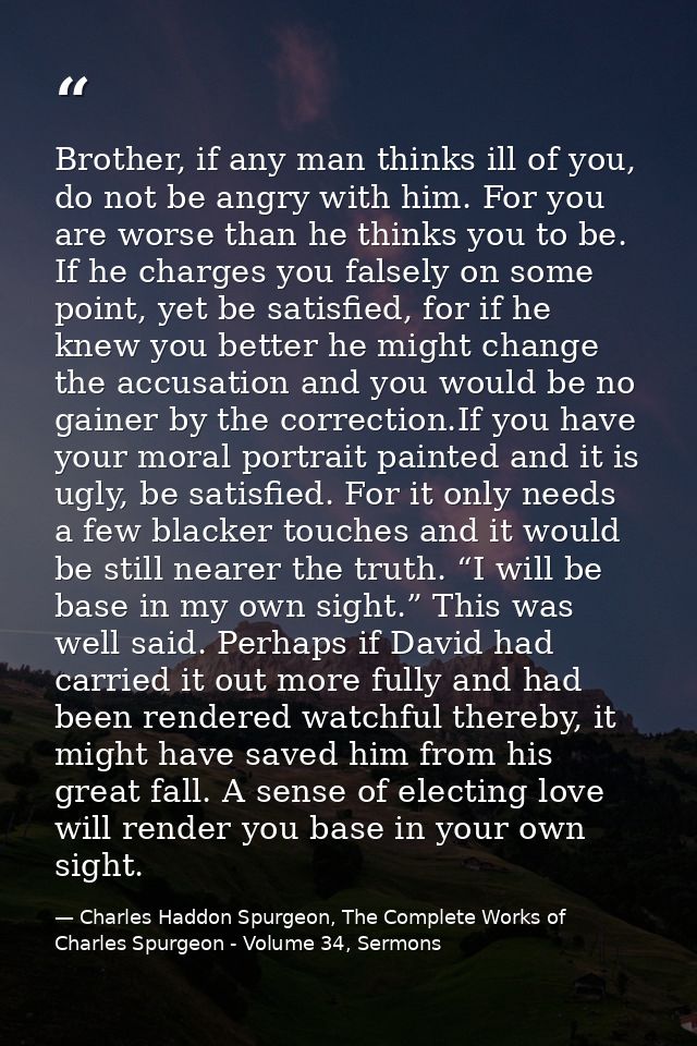 Brother, if any man thinks ill of you, do not be angry with him. For you are worse than he thinks you to be. If he charg — Charles Haddon Spurgeon, The Complete Works of Charles Spurgeon - Volume 34, Sermons