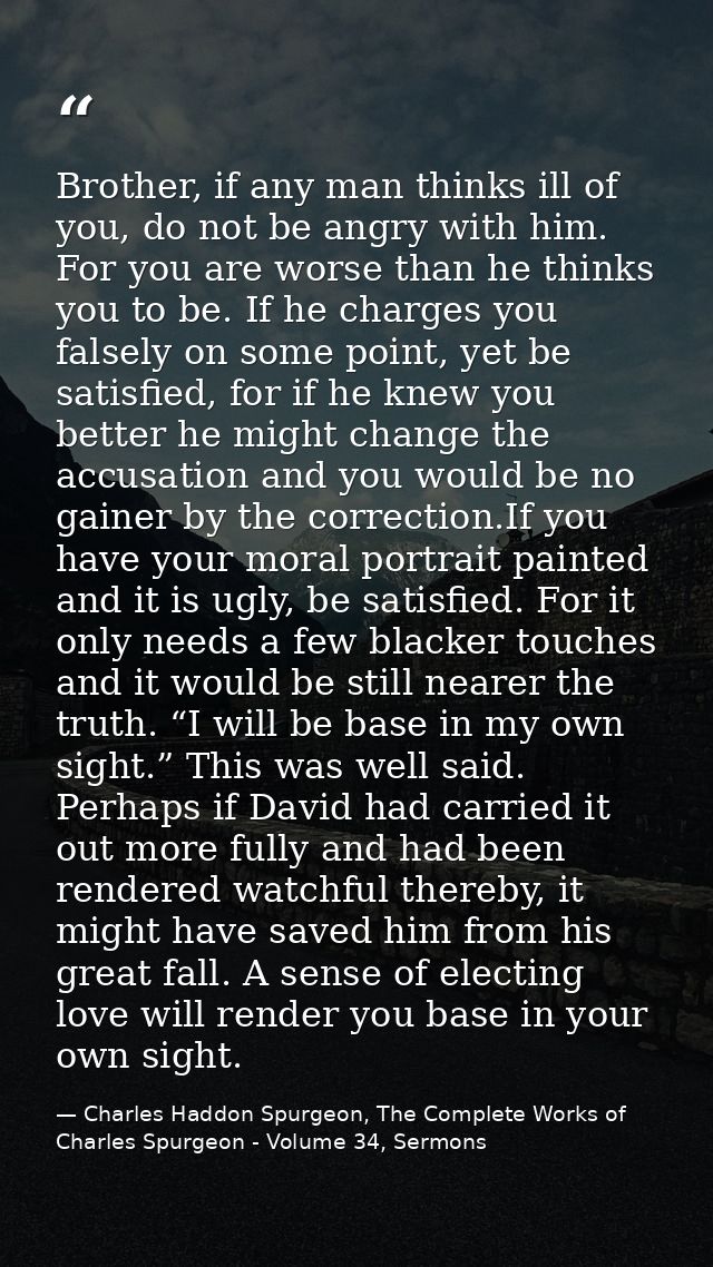 Brother, if any man thinks ill of you, do not be angry with him. For you are worse than he thinks you to be. If he charg — Charles Haddon Spurgeon, The Complete Works of Charles Spurgeon - Volume 34, Sermons