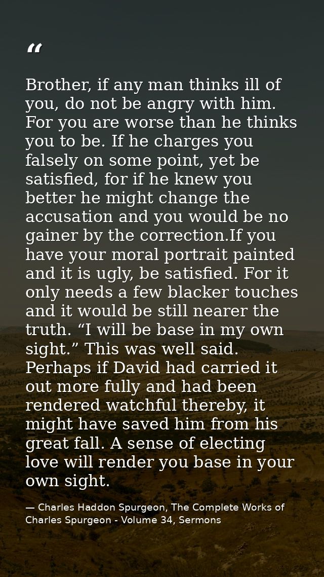 Brother, if any man thinks ill of you, do not be angry with him. For you are worse than he thinks you to be. If he charg — Charles Haddon Spurgeon, The Complete Works of Charles Spurgeon - Volume 34, Sermons