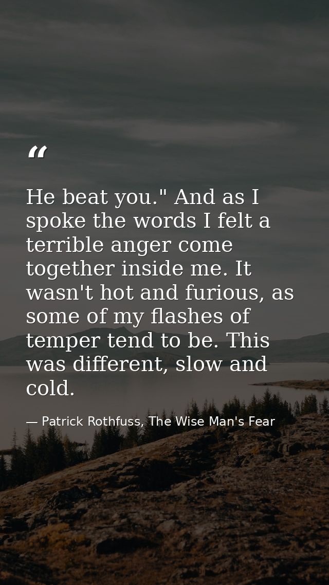 He beat you." And as I spoke the words I felt a terrible anger come together inside me. It wasn't hot and furious, as so — Patrick Rothfuss, The Wise Man's Fear