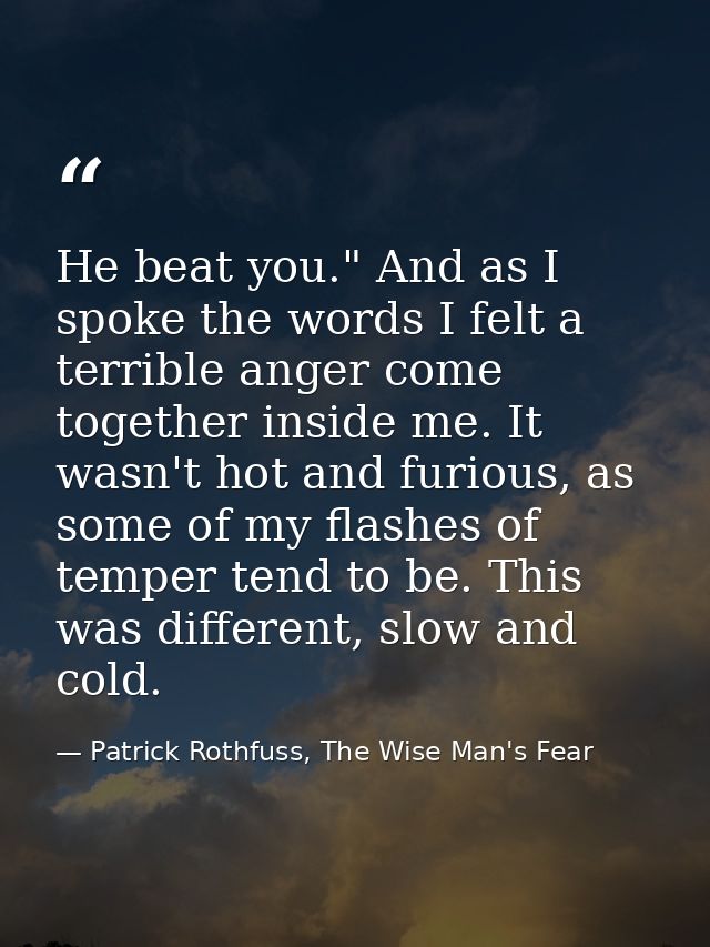He beat you." And as I spoke the words I felt a terrible anger come together inside me. It wasn't hot and furious, as so — Patrick Rothfuss, The Wise Man's Fear