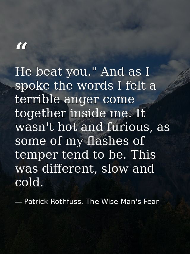 He beat you." And as I spoke the words I felt a terrible anger come together inside me. It wasn't hot and furious, as so — Patrick Rothfuss, The Wise Man's Fear