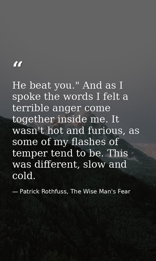 He beat you." And as I spoke the words I felt a terrible anger come together inside me. It wasn't hot and furious, as so — Patrick Rothfuss, The Wise Man's Fear