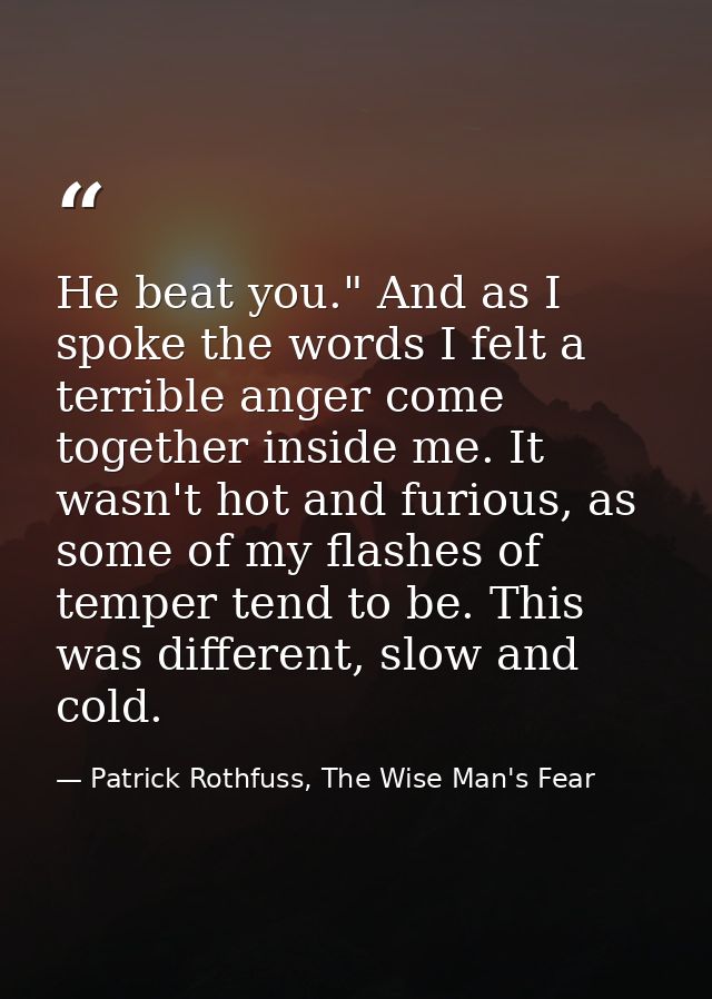 He beat you." And as I spoke the words I felt a terrible anger come together inside me. It wasn't hot and furious, as so — Patrick Rothfuss, The Wise Man's Fear